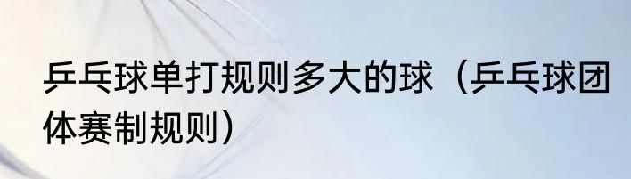 乒乓球单打规则多大的球（乒乓球团体赛制规则）