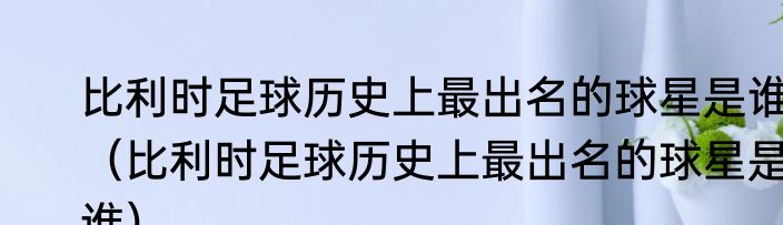 比利时足球历史上最出名的球星是谁（比利时足球历史上最出名的球星是谁）