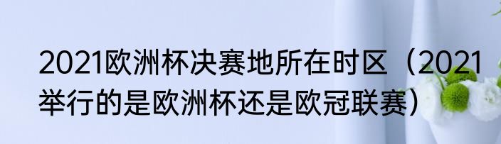 2021欧洲杯决赛地所在时区（2021举行的是欧洲杯还是欧冠联赛）