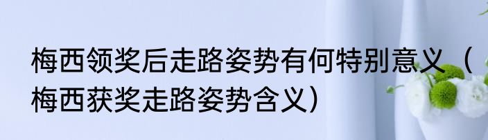 梅西领奖后走路姿势有何特别意义（梅西获奖走路姿势含义）