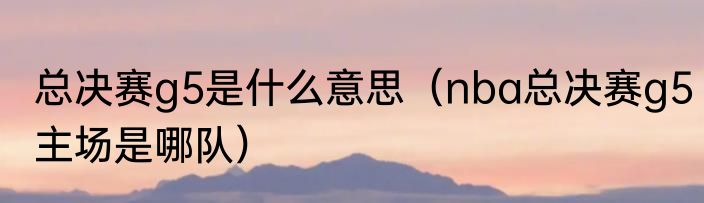 总决赛g5是什么意思（nba总决赛g5主场是哪队）