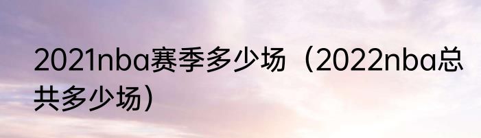 2021nba赛季多少场（2022nba总共多少场）