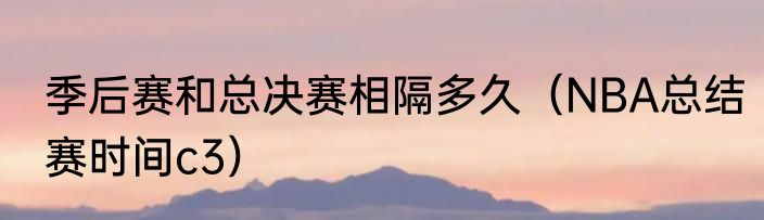 季后赛和总决赛相隔多久（NBA总结赛时间c3）