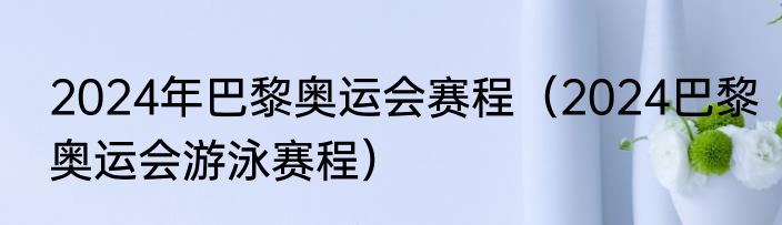 2024年巴黎奥运会赛程（2024巴黎奥运会游泳赛程）