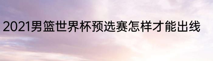 2021男篮世界杯预选赛怎样才能出线
