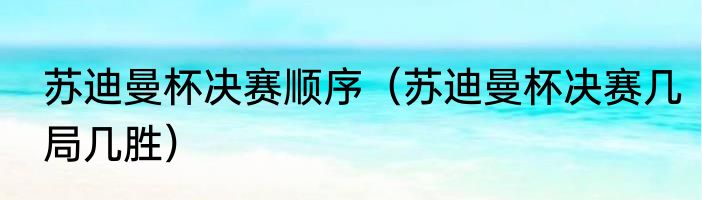 苏迪曼杯决赛顺序（苏迪曼杯决赛几局几胜）