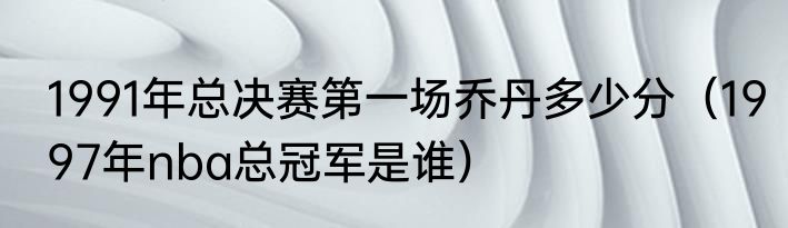 1991年总决赛第一场乔丹多少分（1997年nba总冠军是谁）
