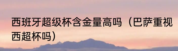 西班牙超级杯含金量高吗（巴萨重视西超杯吗）