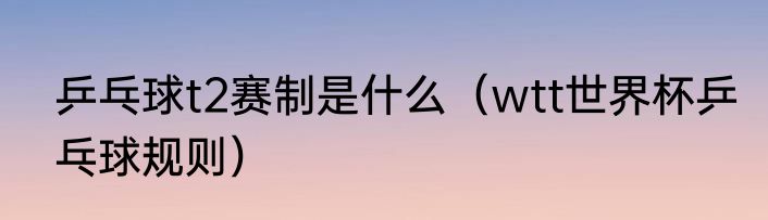 乒乓球t2赛制是什么（wtt世界杯乒乓球规则）
