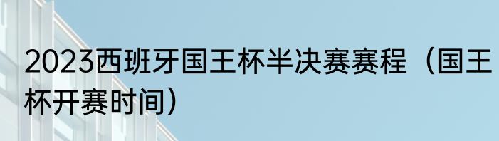 2023西班牙国王杯半决赛赛程（国王杯开赛时间）