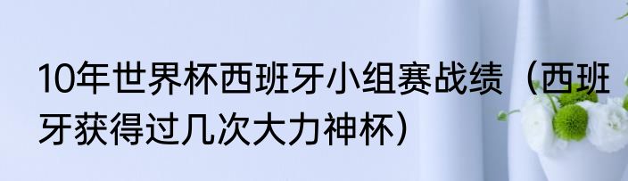 10年世界杯西班牙小组赛战绩（西班牙获得过几次大力神杯）
