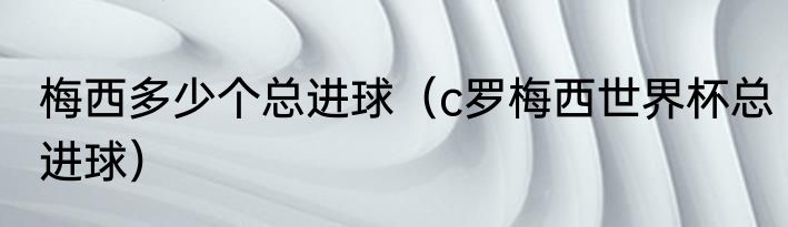 梅西多少个总进球（c罗梅西世界杯总进球）