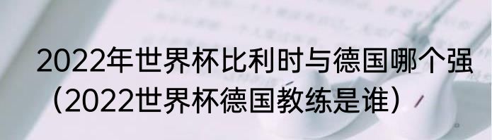 2022年世界杯比利时与德国哪个强（2022世界杯德国教练是谁）