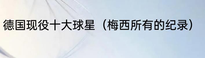 德国现役十大球星（梅西所有的纪录）