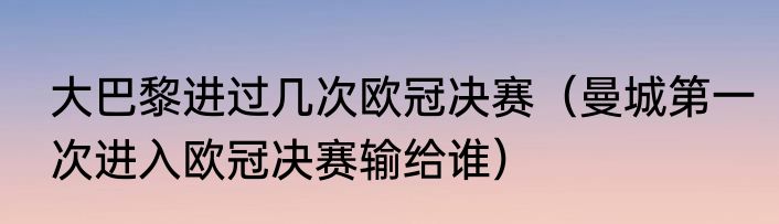 大巴黎进过几次欧冠决赛（曼城第一次进入欧冠决赛输给谁）