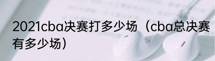 2021cba决赛打多少场（cba总决赛有多少场）