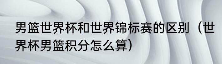 男篮世界杯和世界锦标赛的区别（世界杯男篮积分怎么算）