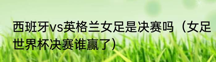 西班牙vs英格兰女足是决赛吗（女足世界杯决赛谁赢了）