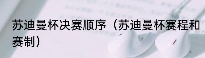 苏迪曼杯决赛顺序（苏迪曼杯赛程和赛制）