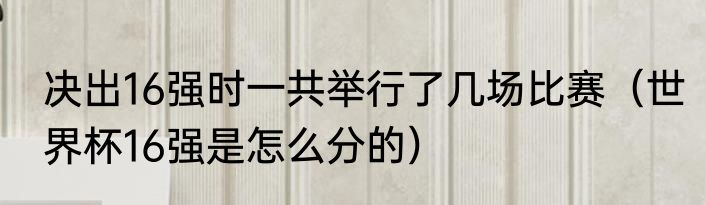决出16强时一共举行了几场比赛（世界杯16强是怎么分的）