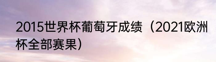 2015世界杯葡萄牙成绩（2021欧洲杯全部赛果）