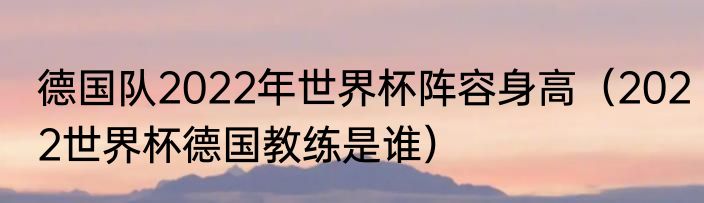 德国队2022年世界杯阵容身高（2022世界杯德国教练是谁）