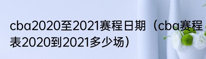 cba2020至2021赛程日期（cba赛程表2020到2021多少场）