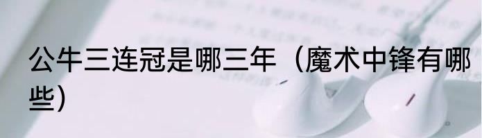 公牛三连冠是哪三年（魔术中锋有哪些）