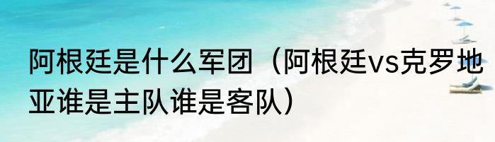 阿根廷是什么军团（阿根廷vs克罗地亚谁是主队谁是客队）