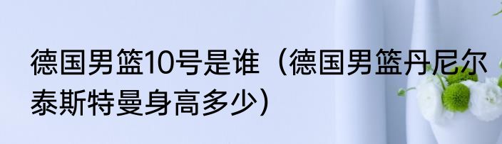 德国男篮10号是谁（德国男篮丹尼尔泰斯特曼身高多少）