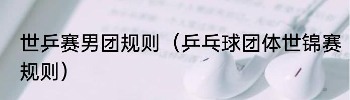 世乒赛男团规则（乒乓球团体世锦赛规则）
