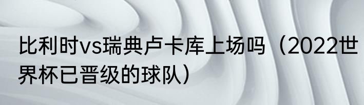 比利时vs瑞典卢卡库上场吗（2022世界杯已晋级的球队）