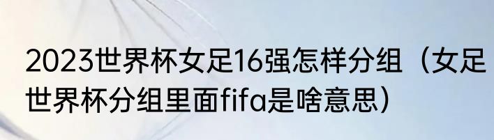2023世界杯女足16强怎样分组（女足世界杯分组里面fifa是啥意思）