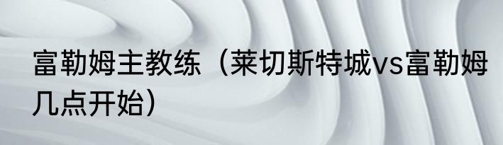 富勒姆主教练（莱切斯特城vs富勒姆几点开始）
