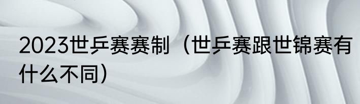 2023世乒赛赛制（世乒赛跟世锦赛有什么不同）
