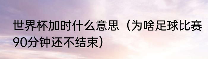 世界杯加时什么意思（为啥足球比赛90分钟还不结束）