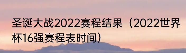 圣诞大战2022赛程结果（2022世界杯16强赛程表时间）