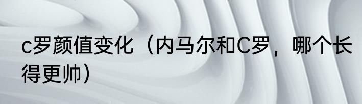 c罗颜值变化（内马尔和C罗，哪个长得更帅）