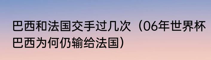 巴西和法国交手过几次（06年世界杯巴西为何仍输给法国）