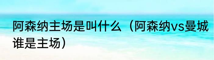 阿森纳主场是叫什么（阿森纳vs曼城谁是主场）