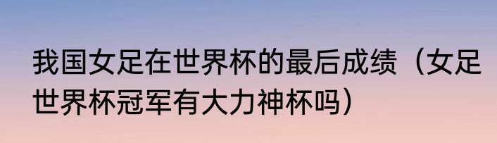 我国女足在世界杯的最后成绩（女足世界杯冠军有大力神杯吗）