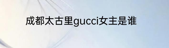 成都太古里gucci女主是谁