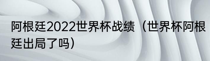 阿根廷2022世界杯战绩（世界杯阿根廷出局了吗）