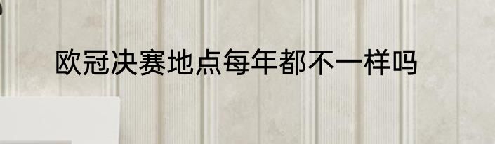 欧冠决赛地点每年都不一样吗