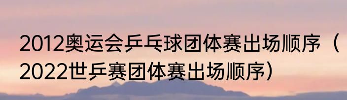 2012奥运会乒乓球团体赛出场顺序（2022世乒赛团体赛出场顺序）