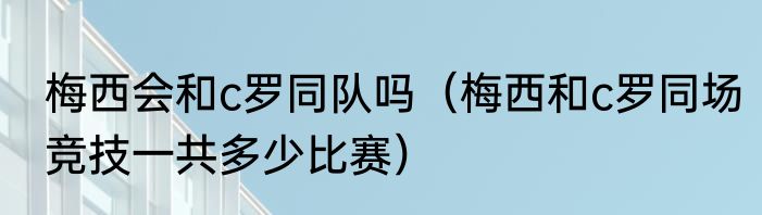 梅西会和c罗同队吗（梅西和c罗同场竞技一共多少比赛）