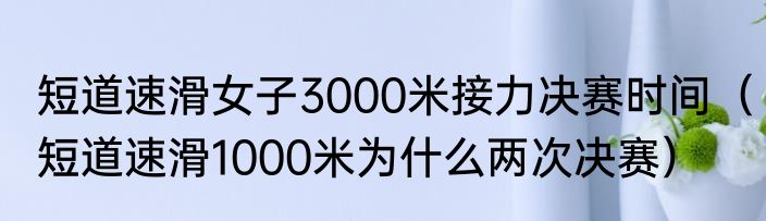 短道速滑女子3000米接力决赛时间（短道速滑1000米为什么两次决赛）