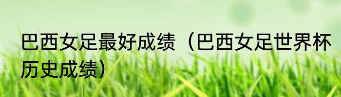 巴西女足最好成绩（巴西女足世界杯历史成绩）