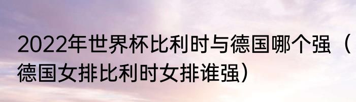 2022年世界杯比利时与德国哪个强（德国女排比利时女排谁强）