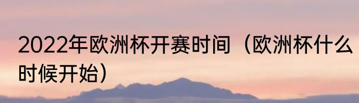 2022年欧洲杯开赛时间（欧洲杯什么时候开始）